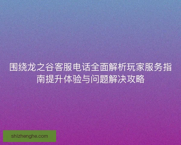 围绕龙之谷客服电话全面解析玩家服务指南提升体验与问题解决攻略