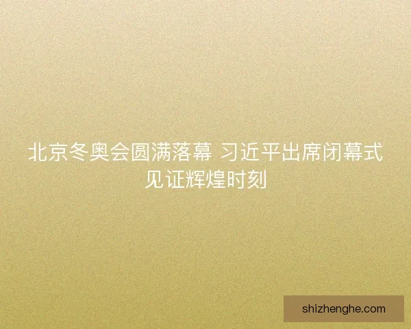 北京冬奥会圆满落幕 习近平出席闭幕式见证辉煌时刻