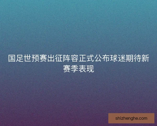 国足世预赛出征阵容正式公布球迷期待新赛季表现