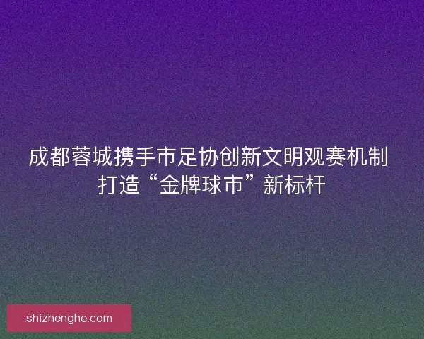 成都蓉城携手市足协创新文明观赛机制 打造 “金牌球市” 新标杆