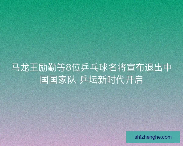 马龙王励勤等8位乒乓球名将宣布退出中国国家队 乒坛新时代开启