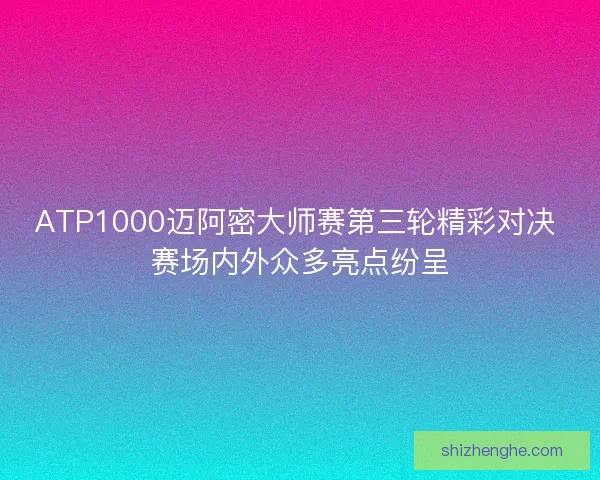 ATP1000迈阿密大师赛第三轮精彩对决 赛场内外众多亮点纷呈