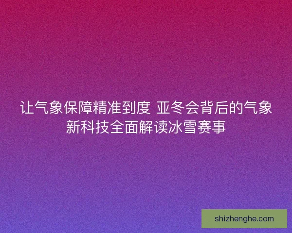 让气象保障精准到度 亚冬会背后的气象新科技全面解读冰雪赛事