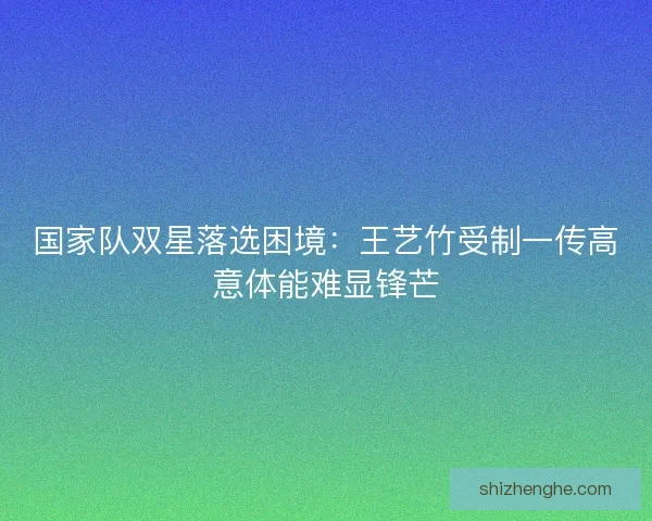 国家队双星落选困境:王艺竹受制一传高意体能难显锋芒 国家队双星落选困境:王艺竹受制一传高意体能难显锋芒