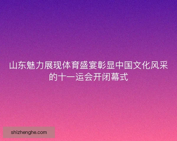 山东魅力展现体育盛宴彰显中国文化风采的十一运会开闭幕式