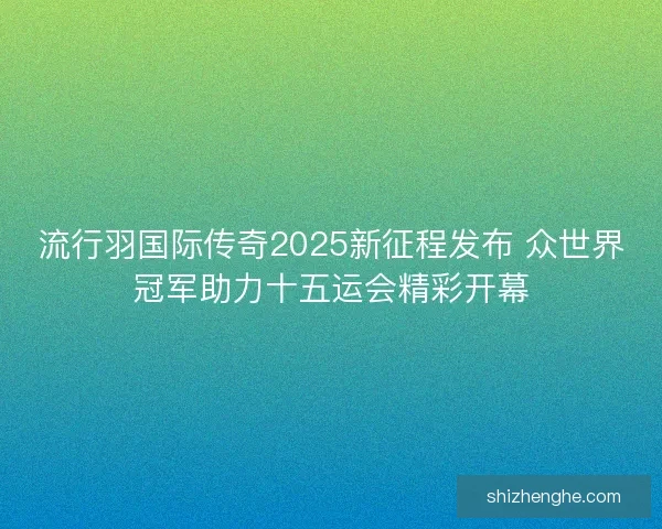 流行羽国际传奇2025新征程发布 众世界冠军助力十五运会精彩开幕 流行羽国际传奇2025新征程发布 众世界冠军助力十五运会精彩开幕