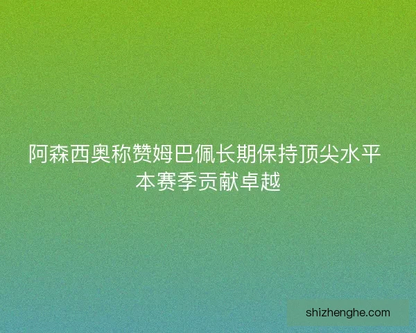阿森西奥称赞姆巴佩长期保持顶尖水平 本赛季贡献卓越 阿森西奥称赞姆巴佩长期保持顶尖水平 本赛季贡献卓越