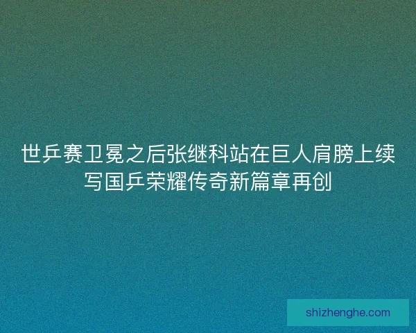 世乒赛卫冕之后张继科站在巨人肩膀上续写国乒荣耀传奇新篇章再创