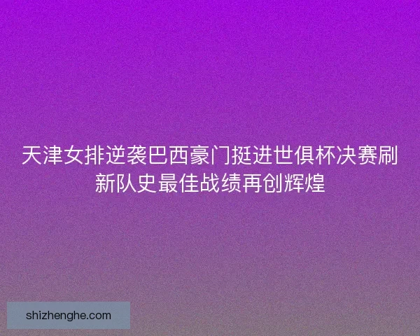 天津女排逆袭巴西豪门挺进世俱杯决赛刷新队史最佳战绩再创辉煌