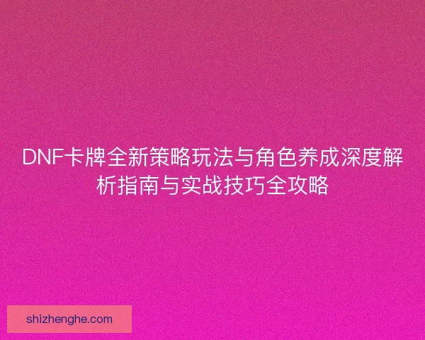 DNF卡牌全新策略玩法与角色养成深度解析指南与实战技巧全攻略 DNF卡牌全新策略玩法与角色养成深度解析指南与实战技巧全攻略