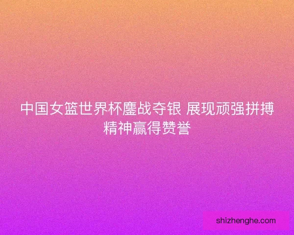 中国女篮世界杯鏖战夺银 展现顽强拼搏精神赢得赞誉 中国女篮世界杯鏖战夺银 展现顽强拼搏精神赢得赞誉
