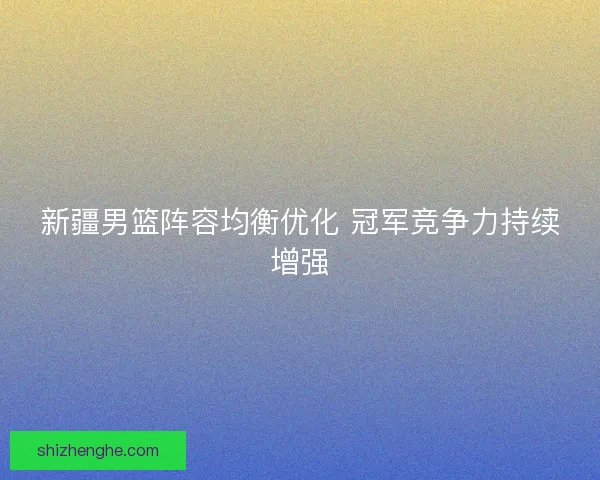 新疆男篮阵容均衡优化 冠军竞争力持续增强