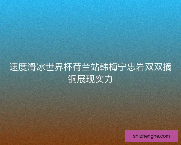 速度滑冰世界杯荷兰站韩梅宁忠岩双双摘铜展现实力 速度滑冰世界杯荷兰站韩梅宁忠岩双双摘铜展现实力