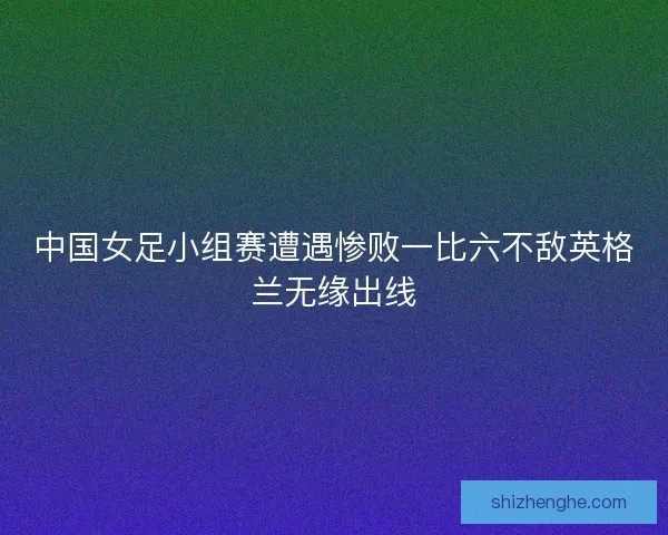 中国女足小组赛遭遇惨败一比六不敌英格兰无缘出线